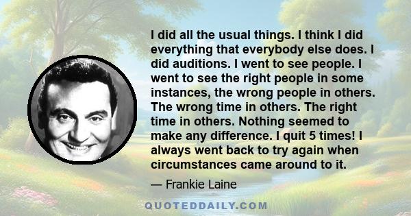 I did all the usual things. I think I did everything that everybody else does. I did auditions. I went to see people. I went to see the right people in some instances, the wrong people in others. The wrong time in