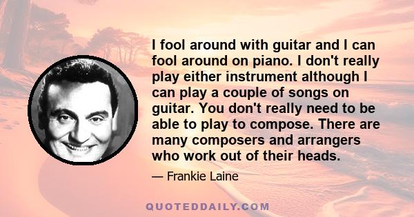 I fool around with guitar and I can fool around on piano. I don't really play either instrument although I can play a couple of songs on guitar. You don't really need to be able to play to compose. There are many