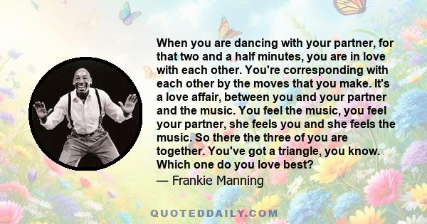 When you are dancing with your partner, for that two and a half minutes, you are in love with each other. You're corresponding with each other by the moves that you make. It's a love affair, between you and your partner 