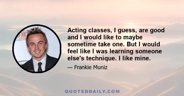 Acting classes, I guess, are good and I would like to maybe sometime take one. But I would feel like I was learning someone else's technique. I like mine.