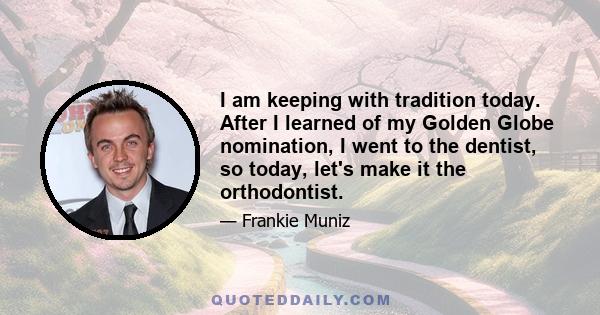 I am keeping with tradition today. After I learned of my Golden Globe nomination, I went to the dentist, so today, let's make it the orthodontist.