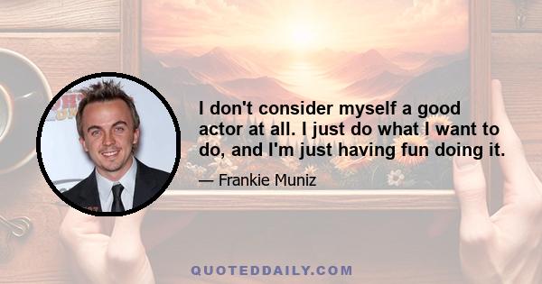 I don't consider myself a good actor at all. I just do what I want to do, and I'm just having fun doing it.