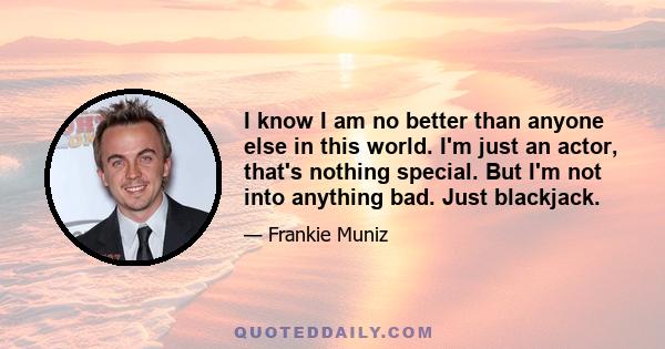 I know I am no better than anyone else in this world. I'm just an actor, that's nothing special. But I'm not into anything bad. Just blackjack.