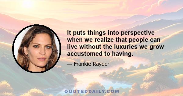 It puts things into perspective when we realize that people can live without the luxuries we grow accustomed to having.