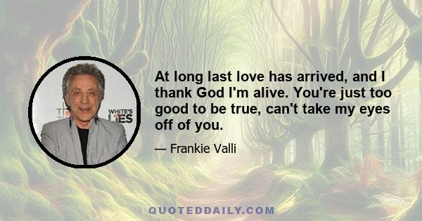 At long last love has arrived, and I thank God I'm alive. You're just too good to be true, can't take my eyes off of you.