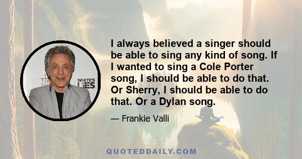 I always believed a singer should be able to sing any kind of song. If I wanted to sing a Cole Porter song, I should be able to do that. Or Sherry, I should be able to do that. Or a Dylan song.