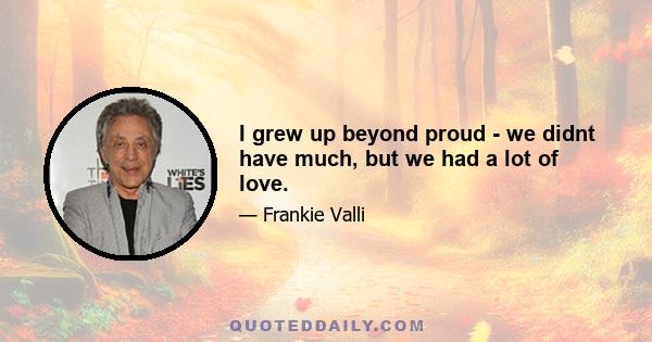 I grew up beyond proud - we didnt have much, but we had a lot of love.