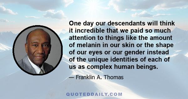 One day our descendants will think it incredible that we paid so much attention to things like the amount of melanin in our skin or the shape of our eyes or our gender instead of the unique identities of each of us as