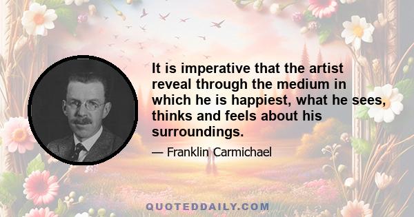 It is imperative that the artist reveal through the medium in which he is happiest, what he sees, thinks and feels about his surroundings.