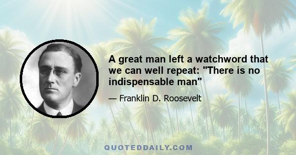 A great man left a watchword that we can well repeat: There is no indispensable man