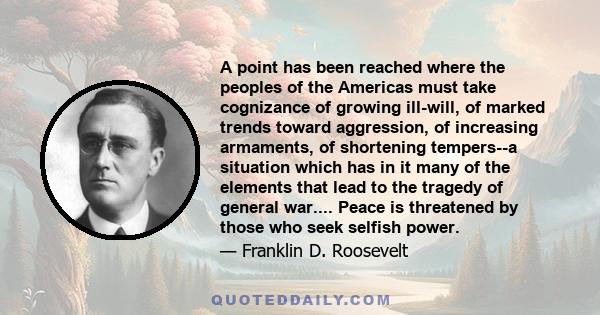 A point has been reached where the peoples of the Americas must take cognizance of growing ill-will, of marked trends toward aggression, of increasing armaments, of shortening tempers--a situation which has in it many