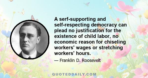 A serf-supporting and self-respecting democracy can plead no justification for the existence of child labor, no economic reason for chiseling workers' wages or stretching workers' hours.