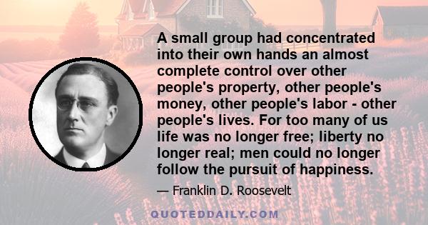 A small group had concentrated into their own hands an almost complete control over other people's property, other people's money, other people's labor - other people's lives. For too many of us life was no longer free; 