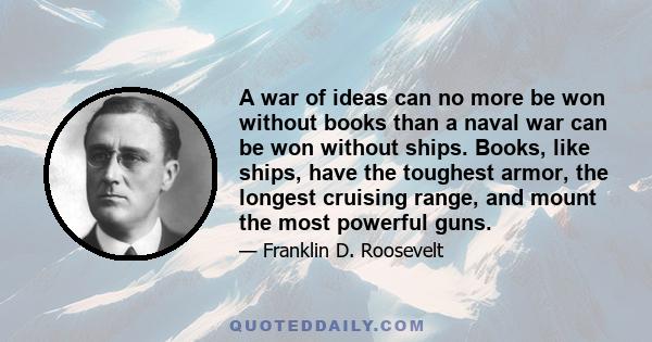 A war of ideas can no more be won without books than a naval war can be won without ships. Books, like ships, have the toughest armor, the longest cruising range, and mount the most powerful guns.