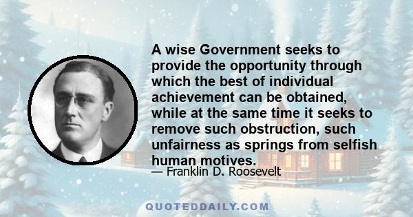 A wise Government seeks to provide the opportunity through which the best of individual achievement can be obtained, while at the same time it seeks to remove such obstruction, such unfairness as springs from selfish