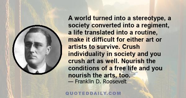 A world turned into a stereotype, a society converted into a regiment, a life translated into a routine, make it difficult for either art or artists to survive. Crush individuality in society and you crush art as well.