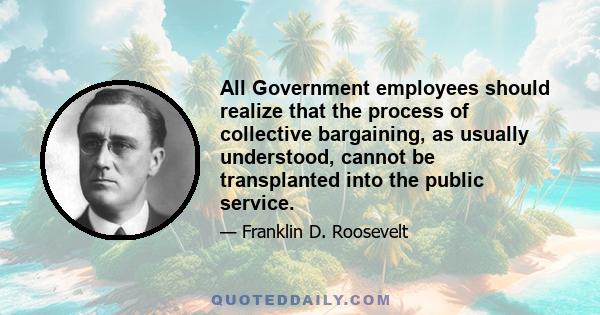 All Government employees should realize that the process of collective bargaining, as usually understood, cannot be transplanted into the public service.