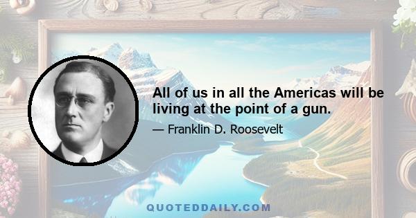 All of us in all the Americas will be living at the point of a gun.