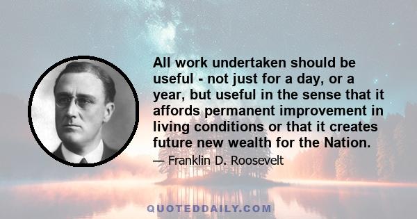 All work undertaken should be useful - not just for a day, or a year, but useful in the sense that it affords permanent improvement in living conditions or that it creates future new wealth for the Nation.