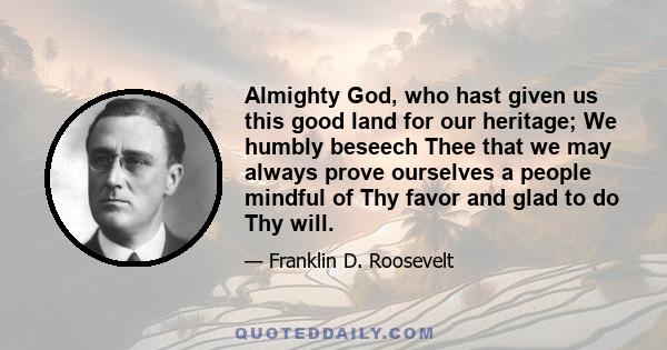 Almighty God, who hast given us this good land for our heritage; We humbly beseech Thee that we may always prove ourselves a people mindful of Thy favor and glad to do Thy will.