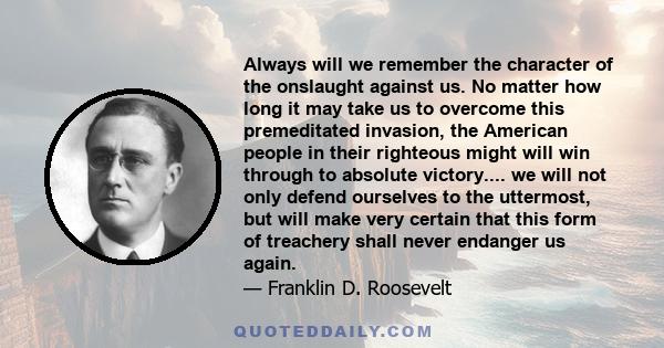 Always will we remember the character of the onslaught against us. No matter how long it may take us to overcome this premeditated invasion, the American people in their righteous might will win through to absolute