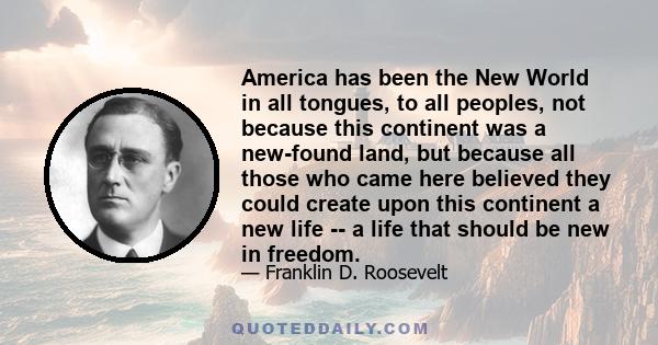 America has been the New World in all tongues, to all peoples, not because this continent was a new-found land, but because all those who came here believed they could create upon this continent a new life -- a life