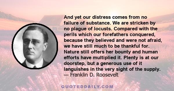 And yet our distress comes from no failure of substance. We are stricken by no plague of locusts. Compared with the perils which our forefathers conquered, because they believed and were not afraid, we have still much