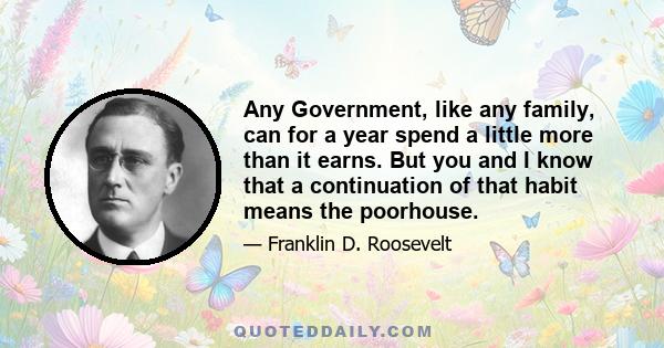 Any Government, like any family, can for a year spend a little more than it earns. But you and I know that a continuation of that habit means the poorhouse.