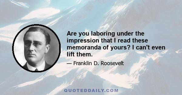 Are you laboring under the impression that I read these memoranda of yours? I can't even lift them.