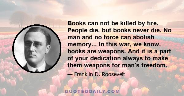 Books can not be killed by fire. People die, but books never die. No man and no force can abolish memory... In this war, we know, books are weapons. And it is a part of your dedication always to make them weapons for