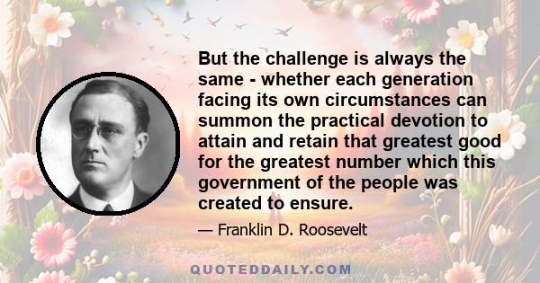 But the challenge is always the same - whether each generation facing its own circumstances can summon the practical devotion to attain and retain that greatest good for the greatest number which this government of the