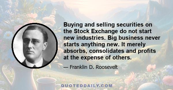 Buying and selling securities on the Stock Exchange do not start new industries. Big business never starts anything new. It merely absorbs, consolidates and profits at the expense of others.