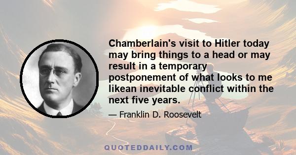 Chamberlain's visit to Hitler today may bring things to a head or may result in a temporary postponement of what looks to me likean inevitable conflict within the next five years.