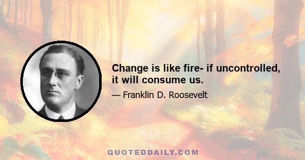 Change is like fire- if uncontrolled, it will consume us.