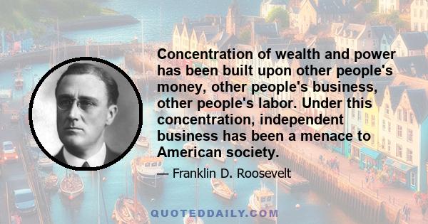 Concentration of wealth and power has been built upon other people's money, other people's business, other people's labor. Under this concentration, independent business has been a menace to American society.