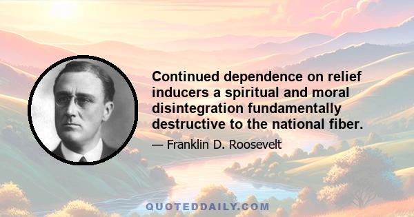 Continued dependence on relief inducers a spiritual and moral disintegration fundamentally destructive to the national fiber.