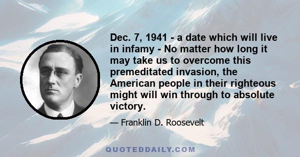 Dec. 7, 1941 - a date which will live in infamy - No matter how long it may take us to overcome this premeditated invasion, the American people in their righteous might will win through to absolute victory.