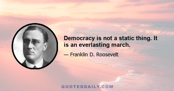 Democracy is not a static thing. It is an everlasting march.