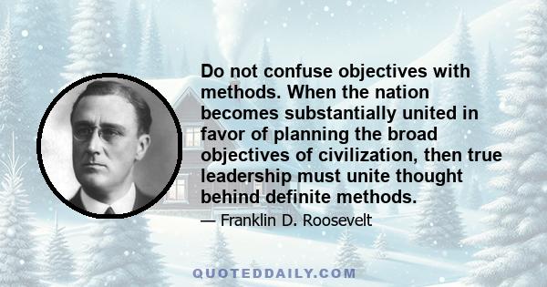 Do not confuse objectives with methods. When the nation becomes substantially united in favor of planning the broad objectives of civilization, then true leadership must unite thought behind definite methods.