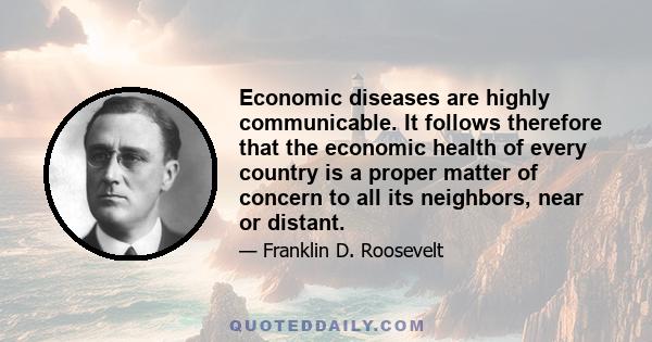 Economic diseases are highly communicable. It follows therefore that the economic health of every country is a proper matter of concern to all its neighbors, near or distant.