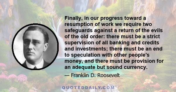 Finally, in our progress toward a resumption of work we require two safeguards against a return of the evils of the old order: there must be a strict supervision of all banking and credits and investments; there must be 