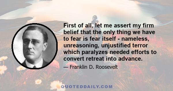 First of all, let me assert my firm belief that the only thing we have to fear is fear itself - nameless, unreasoning, unjustified terror which paralyzes needed efforts to convert retreat into advance.