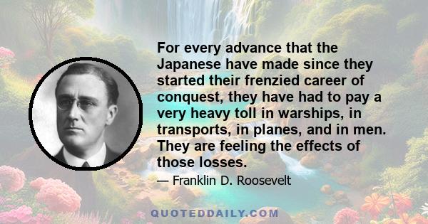 For every advance that the Japanese have made since they started their frenzied career of conquest, they have had to pay a very heavy toll in warships, in transports, in planes, and in men. They are feeling the effects