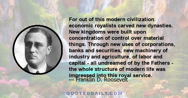 For out of this modern civilization economic royalists carved new dynasties. New kingdoms were built upon concentration of control over material things. Through new uses of corporations, banks and securities, new