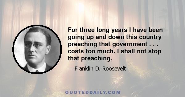 For three long years I have been going up and down this country preaching that government . . . costs too much. I shall not stop that preaching.