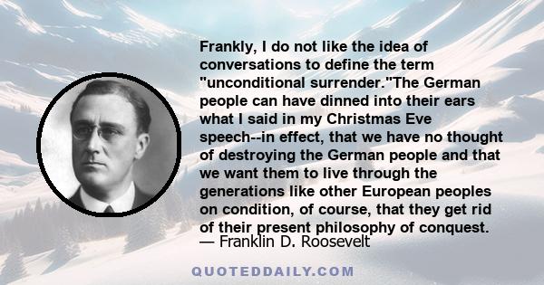 Frankly, I do not like the idea of conversations to define the term unconditional surrender.The German people can have dinned into their ears what I said in my Christmas Eve speech--in effect, that we have no thought of 