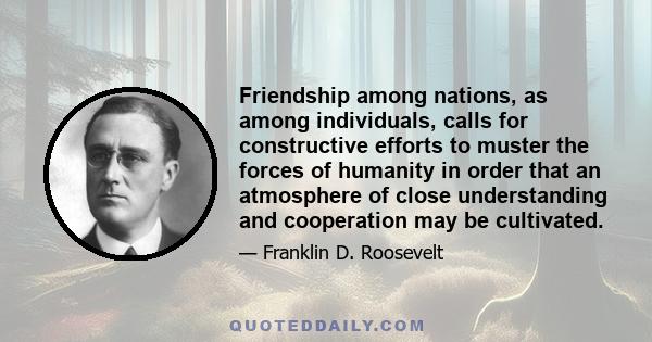 Friendship among nations, as among individuals, calls for constructive efforts to muster the forces of humanity in order that an atmosphere of close understanding and cooperation may be cultivated.