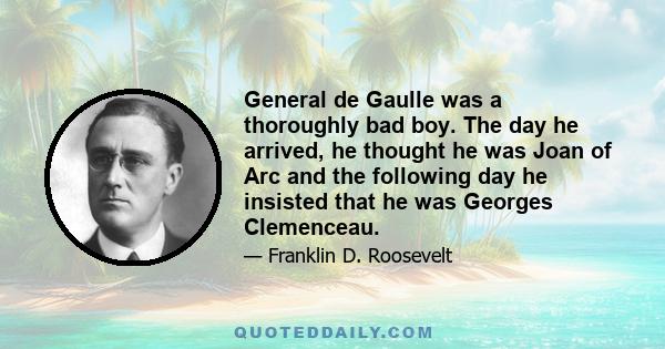 General de Gaulle was a thoroughly bad boy. The day he arrived, he thought he was Joan of Arc and the following day he insisted that he was Georges Clemenceau.