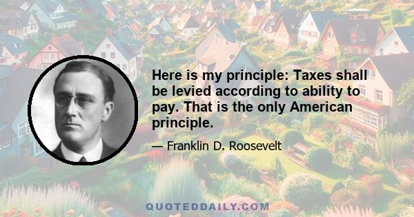 Here is my principle: Taxes shall be levied according to ability to pay. That is the only American principle.