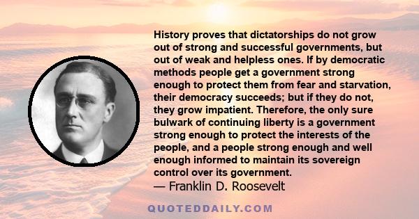 History proves that dictatorships do not grow out of strong and successful governments, but out of weak and helpless ones. If by democratic methods people get a government strong enough to protect them from fear and